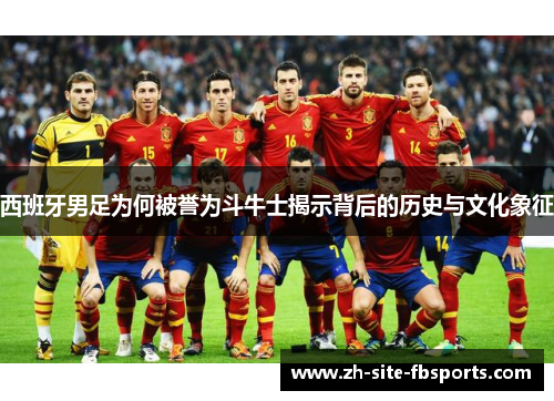 西班牙男足为何被誉为斗牛士揭示背后的历史与文化象征 西班牙男足为何被誉为斗牛士揭示背后的历史与文化象征