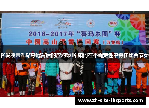 谷爱凌崇礼站夺冠背后的应对策略 如何在不确定性中稳住比赛节奏