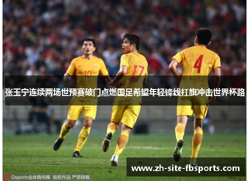张玉宁连续两场世预赛破门点燃国足希望年轻锋线扛旗冲击世界杯路 张玉宁连续两场世预赛破门点燃国足希望年轻锋线扛旗冲击世界杯路