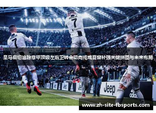 皇马密切追踪意甲顶级左后卫转会动向或成夏窗补强关键拼图与未来布局 皇马密切追踪意甲顶级左后卫转会动向或成夏窗补强关键拼图与未来布局