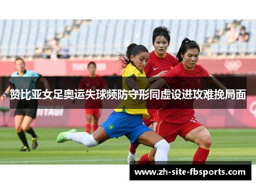 赞比亚女足奥运失球频防守形同虚设进攻难挽局面