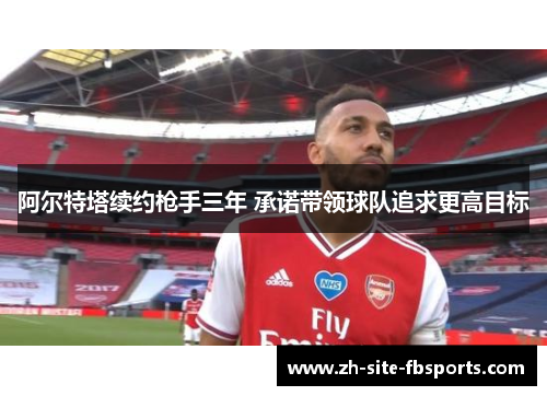 阿尔特塔续约枪手三年 承诺带领球队追求更高目标 阿尔特塔续约枪手三年 承诺带领球队追求更高目标